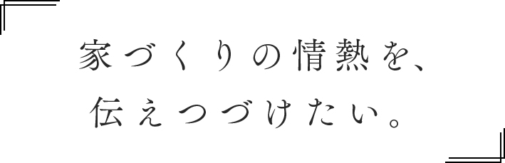 家づくりの情熱を、伝えつづけたい。