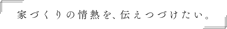 家づくりの情熱を、伝えつづけたい。