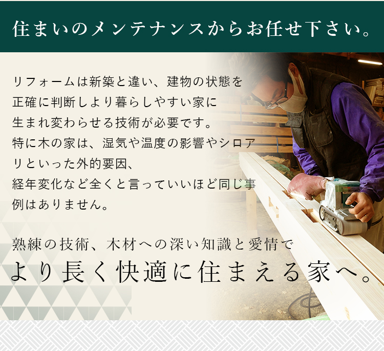 住まいのメンテナンスからお任せ下さい。リフォームは新築と違い、建物の状態を正確に判断しより暮らしやすい家に生まれ変わらせる技術が必要です。特に木の家は、湿気や温度の影響やシロアリといった外的要因、経年変化など全くと言っていいほど同じ事例はありません。熟練の技術、木材への深い知識と愛情でより長く快適に住まえる家へ。