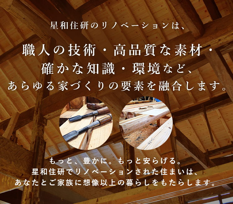 星和住研のリノベーションは、職人の技術・高品質な素材・確かな知識・環境など、あらゆる家づくりの要素を融合します。もっと、豊かに。もっと安らげる。星和住研でリノベーションされた住まいは、あなたとご家族に想像以上の暮らしをもたらします。